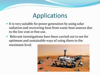 Applications
 It is very suitable for power generation by using solar
radiation and recovering heat from waste heat sources due
to the low cost or free use.
 Relevant investigations have been carried out to see for
optimum and sustainable ways of using them to the
maximum level.
 