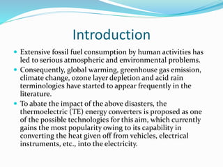 Introduction
 Extensive fossil fuel consumption by human activities has
led to serious atmospheric and environmental problems.
 Consequently, global warming, greenhouse gas emission,
climate change, ozone layer depletion and acid rain
terminologies have started to appear frequently in the
literature.
 To abate the impact of the above disasters, the
thermoelectric (TE) energy converters is proposed as one
of the possible technologies for this aim, which currently
gains the most popularity owing to its capability in
converting the heat given off from vehicles, electrical
instruments, etc., into the electricity.
 