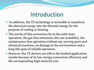 Introduction
 In addition, the TE technology is reversible to transform
the electrical energy into the thermal energy for the
purpose of cooling or heating.
 The merits of this conversion lie in the solid-state
operation, the gas-free emissions, the vast scalability, the
maintenance-free operation without any moving parts and
chemical reactions, no damage to the environment and a
long life-span of reliable operation.
 However, the TE devices are still in the limited application
mainly because of its low energy-conversion efficiency and
the corresponding high material cost.
 