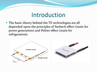 Introduction
 The basic theory behind the TE technologies are all
depended upon the principles of Seebeck effect (main for
power generation) and Peltier effect (main for
refrigeration).
 