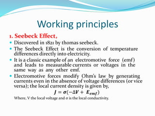 Working principles
1. Seebeck Effect,
 Discovered in 1821 by thomas seebeck.
 The Seebeck Effect is the conversion of temperature
differences directly into electricity.
 It is a classic example of an electromotive force (emf)
and leads to measurable currents or voltages in the
same way as any other emf.
 Electromotive forces modify Ohm’s law by generating
currents even in the absence of voltage differences (or vice
versa); the local current density is given by,
𝑱 = 𝝈(−∆𝑽 + 𝑬 𝒆𝒎𝒇)
Where, V the local voltage and σ is the local conductivity.
 