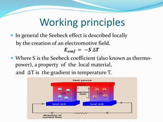 Working principles
 In general the Seebeck effect is described locally
by the creation of an electromotive field.
𝑬 𝒆𝒎𝒇 = −𝑺 ∆𝑻
 Where S is the Seebeck coefficient (also known as thermo-
power), a property of the local material,
and ∆T is the gradient in temperature T.
 