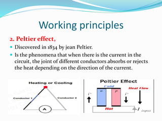 Working principles
2. Peltier effect,
 Discovered in 1834 by jean Peltier.
 Is the phenomena that when there is the current in the
circuit, the joint of different conductors absorbs or rejects
the heat depending on the direction of the current.
 