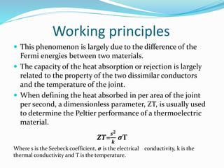 Working principles
 This phenomenon is largely due to the difference of the
Fermi energies between two materials.
 The capacity of the heat absorption or rejection is largely
related to the property of the two dissimilar conductors
and the temperature of the joint.
 When defining the heat absorbed in per area of the joint
per second, a dimensionless parameter, ZT, is usually used
to determine the Peltier performance of a thermoelectric
material.
𝒁𝑻=
𝒔 𝟐
𝒌
𝝈T
Where s is the Seebeck coefficient, 𝝈 is the electrical conductivity, k is the
thermal conductivity and T is the temperature.
 