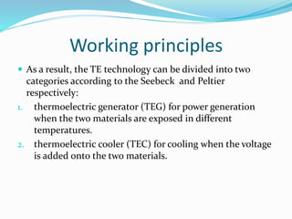 Working principles
 As a result, the TE technology can be divided into two
categories according to the Seebeck and Peltier
respectively:
1. thermoelectric generator (TEG) for power generation
when the two materials are exposed in different
temperatures.
2. thermoelectric cooler (TEC) for cooling when the voltage
is added onto the two materials.
 