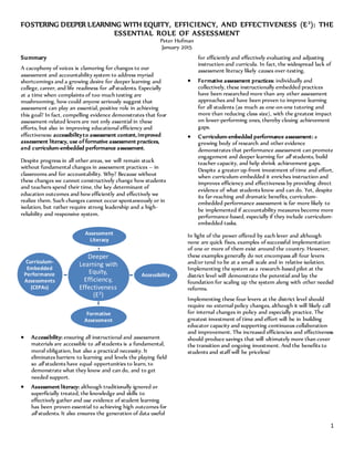 1
FOSTERING DEEPER LEARNING WITH EQUITY, EFFICIENCY, AND EFFECTIVENESS (E3
): THE
ESSENTIAL ROLE OF ASSESSMENT
Peter Hofman
January 2015
Summary
A cacophony of voices is clamoring for changes to our
assessment and accountability system to address myriad
shortcomings and a growing desire for deeper learning and
college, career, and life readiness for all students. Especially
at a time when complaints of too much testing are
mushrooming, how could anyone seriously suggest that
assessment can play an essential, positive role in achieving
this goal? In fact, compelling evidence demonstrates that four
assessment-related levers are not only essential in these
efforts, but also in improving educational efficiency and
effectiveness: accessibilityto assessment content,improved
assessment literacy, use of formative assessment practices,
and curriculum-embedded performance assessment.
Despite progress in all other areas, we will remain stuck
without fundamental changes in assessment practices – in
classrooms and for accountability. Why? Because without
these changes we cannot constructively change how students
and teachers spend their time, the key determinant of
education outcomes and how efficiently and effectively we
realize them. Such changes cannot occur spontaneously or in
isolation, but rather require strong leadership and a high-
reliability and responsive system.
 Accessibility: ensuring all instructional and assessment
materials are accessible to all students is a fundamental,
moral obligation, but also a practical necessity. It
eliminates barriers to learning and levels the playing field
so all students have equal opportunities to learn, to
demonstrate what they know and can do, and to get
needed support.
 Assessment literacy: although traditionally ignored or
superficially treated, the knowledge and skills to
effectively gather and use evidence of student learning
has been proven essential to achieving high outcomes for
all students. It also ensures the generation of data useful
for efficiently and effectively evaluating and adjusting
instruction and curricula. In fact, the widespread lack of
assessment literacy likely causes over-testing.
 Formative assessment practices: individually and
collectively, these instructionally embedded practices
have been researched more than any other assessment
approaches and have been proven to improve learning
for all students (as much as one-on-one tutoring and
more than reducing class size), with the greatest impact
on lower-performing ones, thereby closing achievement
gaps.
 Curriculum-embedded performance assessment: a
growing body of research and other evidence
demonstrates that performance assessment can promote
engagement and deeper learning for all students, build
teacher capacity, and help shrink achievement gaps.
Despite a greater up-front investment of time and effort,
when curriculum-embedded it enriches instruction and
improves efficiency and effectiveness by providing direct
evidence of what students know and can do. Yet, despite
its far-reaching and dramatic benefits, curriculum-
embedded performance assessment is far more likely to
be implemented if accountability measures become more
performance-based, especially if they include curriculum-
embedded tasks.
In light of the power offered by each lever and although
none are quick fixes, examples of successful implementation
of one or more of them exist around the country. However,
these examples generally do not encompass all four levers
and/or tend to be at a small scale and in relative isolation.
Implementing the system as a research-based pilot at the
district level will demonstrate the potential and lay the
foundation for scaling up the system along with other needed
reforms.
Implementing these four levers at the district level should
require no external policy changes, although it will likely call
for internal changes in policy and especially practice. The
greatest investment of time and effort will be in building
educator capacity and supporting continuous collaboration
and improvement. The increased efficiencies and effectiveness
should produce savings that will ultimately more than cover
the transition and ongoing investment. And the benefits to
students and staff will be priceless!
Deeper
Learning with
Equity,
Efficiency,
Effectiveness
(E3)
Assessment
Literacy
Accessibility
Formative
Assessment
Curriculum-
Embedded
Performance
Assessments
(CEPAs)
 