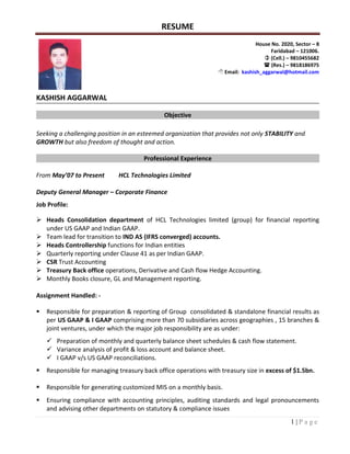 RESUME
1 | P a g e
KASHISH AGGARWAL
Objective
Seeking a challenging position in an esteemed organization that provides not only STABILITY and
GROWTH but also freedom of thought and action.
Professional Experience
From May’07 to Present HCL Technologies Limited
Deputy General Manager – Corporate Finance
Job Profile:
 Heads Consolidation department of HCL Technologies limited (group) for financial reporting
under US GAAP and Indian GAAP.
 Team lead for transition to IND AS (IFRS converged) accounts.
 Heads Controllership functions for Indian entities
 Quarterly reporting under Clause 41 as per Indian GAAP.
 CSR Trust Accounting
 Treasury Back office operations, Derivative and Cash flow Hedge Accounting.
 Monthly Books closure, GL and Management reporting.
Assignment Handled: -
 Responsible for preparation & reporting of Group consolidated & standalone financial results as
per US GAAP & I GAAP comprising more than 70 subsidiaries across geographies , 15 branches &
joint ventures, under which the major job responsibility are as under:
 Preparation of monthly and quarterly balance sheet schedules & cash flow statement.
 Variance analysis of profit & loss account and balance sheet.
 I GAAP v/s US GAAP reconciliations.
 Responsible for managing treasury back office operations with treasury size in excess of $1.5bn.
 Responsible for generating customized MIS on a monthly basis.
 Ensuring compliance with accounting principles, auditing standards and legal pronouncements
and advising other departments on statutory & compliance issues
House No. 2020, Sector – 8
Faridabad – 121006.
 (Cell.) – 9810455682
 (Res.) – 9818186975
 Email: kashish_aggarwal@hotmail.com
 