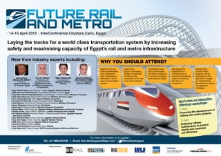 • 14-15 April 2015 • InterContinental Citystars Cairo, Egypt •
Laying the tracks for a world class transportation system by increasing
safety and maximising capacity of Egypt’s rail and metro infrastructure
For more information or to register –
Tel: +91 8884440198 | Email: binu.thankappan@iqpc.com | F @binuthankappan
Researched and
developed by:
Media partners:
• Eng. Khaled Farouk, Vice Chairman - Freight, Egyptian National Railway
• Major General Sheriff Gomaah, Former Deputy Minister of Interior, Egypt
• Eng. Mona Hassan Kotb Mohamed, General Manager - Technical Office, Ministry of Transport
• Atter Ezzat Hannoura, Director PPP Central Unit, Ministry of Finance, Egypt
• Eng. Adeseyi Sijuwade, CEO, Nigerian Railway Corporation
• Eng Nooh Al-Hammadi, Acting Commercial Director, Etihad Rail
• Azza Ghanem, Vice Chairman Transport Planning Authority, Ministry of Transport
• Anwar Mohamed, Regional Director, One Works
• Alfred Assil, Managing Director, Menarail Transport Consultants
• Essam Selim, Former Chairman, Egyptian Railways Maintenance and Services Company
• Duncan Cross, Deputy Director Operations, London Overground and Crossrail
• Dr. Shahinaz Rashad, Executive Director - Financial Services Institute, Egyptian Financial
Supervisory Authority
• Eng. Mahmoud Sami, Former Chairman, Egyptian National Railway
• Eng. Hani Hegab, Former Chairman, Egyptian National Railway
• Bello Roni, Deputy Director, Nigerian Railway Corporation
• Antonio Arribas, President, Auxitec
• Eng. Christian Barba, Area Manager Africa, Getinsa
• Eng. Bahaa Afifi, Project Manager, ACE Consulting Engineers Moharram Bakhoum
NINO CINGOLANI
Co-Chairman,
Egyptian National
Railway
MAJOR GENERAL
ENG AHMED HAMED
Chairman, Egyptian
National Railway
ALY AL-FADALY
Chairman and
Managing Director,
Egyptian Company
for Metro Management
& Operations
Hear from industry experts including:
WHY YOU SHOULD ATTEND?
Meet the rail and
metro stakeholders
and understand
their challenges in
delivering a world
class transportation
system
Recognise the
importance of
maintenance on
reducing operational
costs to maximise
the return on
investment
Explore how
rail and metro
projects can be
delivered on time
and within budget
by implementing
best practice project
management
strategies
Learn how
Egypt is attracting
foreign investment
to finance the
expansion of the rail
and metro network
Understand how
new technologies
are being employed
to reduce accidents
and improve safety
Don’t miss our interactive
afternoon workshops:
14 April
Financing the development of
railway and metro projects
15 April
Analysing railway
maintenance to protect
assets and maximise
rail efficiency
General Eng.
ISMAIL A.M. NAGDY
Chairman,
National Authority
for Tunnels, Egypt
 