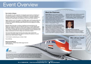 IQPC provides business executives around the world with tailored practical conferences, large scale events, topical seminars
and training programmes, keeping them up-to-date with industry trends, technological developments and the regulatory
landscape. IQPC conferences are market leading “must attend” events for their respective industries. IQPC produces more
than 1,700 events annually around the world, and continues to grow. Founded in 1973, IQPC now has offices in major cities
across six continents including: Bengaluru, Berlin, Doha, Dubai, Johannesburg, London, New York, Riyadh, Singapore,
Sydney, Tampa, and Toronto. IQPC leverages a global research base of best practices to produce an unrivalled portfolio of
conferences. www.iqpc.ae
Event Overview
For more information or to register –
Tel: +91 8884440198 | Email: binu.thankappan@iqpc.com | @binuthankappan
Dear industry colleague,
After decades of under investment, the Egyptian government is embarking on
an extensive program of infrastructure development to stimulate a stagnant
economy. High on their list of priorities is investment in transport infrastructure
including the modernisation and expansion of the rail and metro networks.
Egypt’s railway is one of the oldest in the MENA region and the aging tracks and
rolling stock are being upgraded to increase efficiency and improve the safety
record of the network, eliminating fatal accidents that have plagued the system
in recent years.
Recently there have been a number of significant announcements by the
Ministry of Transportation and the National Authority for Tunnels detailing over
US$2 billion dollars of funding for rail and metro projects which bodes well for
the industry. However, apart from the financial constraints for development there
are a number of challenges that need to be addressed including operational and
safety considerations as well as design and construction factors.
The Future Rail & Metro Egypt Summit will provide 2 days of high-level
interactive knowledge sharing and debate to facilitate the delivery of a world
class rail and metro network in Egypt.
I look forward to welcoming you to Cairo in April.
Yours faithfully,
Mohaned El-Mahgoub
Project Director – Future Rail & Metro Egypt Summit
IQPC Middle East
Who will you meet?
• Government ministries
• Rail operators
• Rail contractors
• Investors and financiers
• Consultants
• Architects
• Rail equipment providers
Meet the Chairman:
Essam Selim has over 35 years of advisory,
expert, specialist experience in transportation
and energy sector. Such experience has involved
leading, managing and conducting consultancy
projects, studies, research and training in
transportation with a particular focus on railways
and metro related fields. His experience was
gained mainly in the UAE in Egypt and has held
positions in both the Ministry of Petroleum and
Ministry of Transportation in Egypt.
Essam is a former Chairman of the Egyptian
National Railway. He was responsible for rolling
the stock fleet of 700 diesel-electric locomotives,
3500 passenger coaches and 6000 freight
wagons. He was seconded from the Ministry of
Petroleum to the Ministry of Transport to assist in
the change of management that started in 2006
to restructure the Egyptian National Railways. He
was also responsible for upgrading the Egyptian
Railways operation and to restore an acceptable
performance level. Essam announced his
retirement in 2011 and is consulting on a number
of railway projects in Egypt. he received his BSc
in Mechanical Engineer from Cairo University.
Esteemed Conference Chairman
Essam Selim, Former Chairman of the Egyptian
Railway Maintenance and Services Company
advisor to the Ministry of Transport for Railways.
 