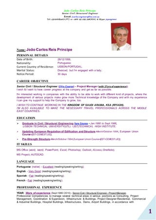 João Carlos Reis Príncipe
Senior Civil /Structural Engineer
E-mail: Jcarlos.engineer@live.com.au
Tel.:+351916854071(PT) or +966 93 295 598(KSA) & Skype: jcpengineer
1
Name: João Carlos Reis Príncipe
PERSONAL DETAILS
Date of Birth: 28/12/1956;
Nationality: Portuguese;
Current Country of Residence: LISBON-PORTUGAL,
Marital Status: Divorced, but I’m engaged with a lady;
Notice Period: 30 days
CAREER OBJECTIVE
Senior Civil / Structural Engineer (5Yrs Course) – Project Manager (with 27yrs of experience);
I wish & I want to have career progress at the company and get as far as possible.
I'm interested working in companies with the ability to be able to work with different kind of projects, where the
development of various projects make grow more Technical knowledge of the Company and with my experience
I can give my support to help the Company to grow, too.
I WISH TO CONTINUE WORKING IN THE KINGDOM OF SAUDI ARABIA, KSA (RIYADH).
I'M ALSO AVAILABLE TO MAKE THE NECESSARY TRAVEL PROFESSIONALS ACROSS THE MIDDLE
EAST COUNTRIES.
EDUCATION
 Graduate in Civil / Structural Engineering 5yrs Course - Jan.1980 to Sept.1986,
LISBON TECHNICAL UNIVERSITY(UTL) / (IST)TECHNICAL HIGH INSTITUTE;
 Updating European Regulation of Edification and Structure-March/October.1994, European Union
Course-(IST-CEMEST,UE);
 Pre-Strength Structure-March/October.1994,European Union Course-(IST-CEMEST,UE);
IT SKILLS
MS.Office (word; iword; PowerPoint; Excel; Photoshop; Outlook; Access; OneNote);
MS Project; AUTOCAD.
LANGUAGE
Portuguese (native) - Excellent (reading/speaking/writing);
English - Very Good (reading/speaking/writing);
Spanish - Fair (reading/speaking/writing);
French - Fair (reading/speaking/writing).
PROFESSIONAL EXPERIENCE
YEAR: 30yrs of experience (Sept.1986 /2016) - Senior Civil / Structural Engineer - ProjectManager.
Professional Competencies to manage several technical areas in various positions as Consulting, Project
Management, Coordination & Supervision, Infrastructure & Buildings, Project Designer-Residential, Commercial
& Industrial Buildings, Hospital Buildings, Infrastructures, Dams, Airport Buildings, in accordance with
 
