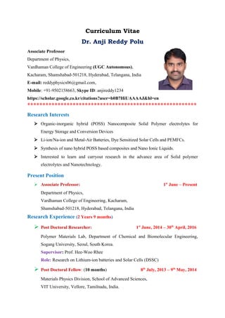 Curriculum Vitae
Dr. Anji Reddy Polu
Associate Professor
Department of Physics,
Vardhaman College of Engineering (UGC Autonomous),
Kacharam, Shamshabad-501218, Hyderabad, Telangana, India
E-mail: reddyphysics06@gmail.com,
Mobile: +91-9502158663, Skype ID: anjireddy1234
https://scholar.google.co.kr/citations?user=b0B7HiUAAAAJ&hl=en
********************************************************
Research Interests
 Organic-inorganic hybrid (POSS) Nanocomposite Solid Polymer electrolytes for
Energy Storage and Conversion Devices
 Li-ion/Na-ion and Metal-Air Batteries, Dye Sensitized Solar Cells and PEMFCs.
 Synthesis of nano hybrid POSS based composites and Nano Ionic Liquids.
 Interested to learn and carryout research in the advance area of Solid polymer
electrolytes and Nanotechnology.
Present Position
 Associate Professor: 1st
June – Present
Department of Physics,
Vardhaman College of Engineering, Kacharam,
Shamshabad-501218, Hyderabad, Telangana, India
Research Experience (2 Years 9 months)
 Post Doctoral Researcher: 1st
June, 2014 – 30th
April, 2016
Polymer Materials Lab, Department of Chemical and Biomolecular Engineering,
Sogang University, Seoul, South Korea.
Supervisor: Prof. Hee-Woo Rhee
Role: Research on Lithium-ion batteries and Solar Cells (DSSC)
 Post Doctoral Fellow: (10 months) 8th
July, 2013 – 9th
May, 2014
Materials Physics Division, School of Advanced Sciences,
VIT University, Vellore, Tamilnadu, India.
 