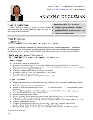 Analyn Clavecillas De Guzman
Page 1
Jumeirah I, Dubai, U.A.E. — Mobile No: 00971-50 556 1972
Email: sallicevalc_08@yahoo.com/ acm_tweety@yahoo.com
ANALYN C. DE GUZMAN
CAREER OBJECTIVE:
To obtain a position in the field of business that would best fit
my qualifications and develop further my talents and skills for
continuous career improvement.
Key Competencies/ Area of Interest:
§ Import and Export Documentation & Processing
§ Local and Free Zone Customs Procedure
§ Have a keen knowledge in NAVISION and FLEX-PRO
System.
§ Proficient in Computer Operation
Work Experience
May 22, 2008 – Present
Terramar Gulf FZCO Dubai Branch, LIU15 Jebel Ali Free Zone Authority
Terramar is an international trading house with headquarters located in Hamburg,Germany. Concentrating
on export of technical goods from Europe to overseas markets with some additional import facilities for
distribution in Europe. Its main product in Dubai, UAE is Continental Tyres and Automotive Spare Parts.
OFFICE MANAGER (Year 2015 to present)
CUSTOMER SERVICE REPRESENTATIVE (Year 2008 to 2014)
Office Manager
· Organize office operations and procedures
· Completes operational requirements by scheduling and assigning employees; following up on work results.
· Keeps management informed by creating a summary report for all pack, dispatch and sales turn over on weekly basis
· Approves weekly office supplies requirements
· In charge in payables - signed cheques and dispatch for payments
· In charge in receivables - follow up/ chase customers for due invoices
· Point of contact for any bank transactions
· Contributes to team effort by accomplishing related results as needed
Export Coordinator
· Helping Sales team with day to day business operations – Making of Order Confirmation, stock enquiries, delivery
issues etc.
· Provides and Prepare Packing Orders to Warehouse.
· Prepares all export documentations (Sales Invoice, COO, HS Code Classifications, COC) and requirements ( Intertek
Inspection).
· Manage and Booking of Trailers for KSA Consolidation Shipment, Other GCC Territory and Local shipment.
· Track Shipment from Ex-Works to Customers Warehouse.
· Finalizing and booking of Sales Invoices.
· Handles Customers Claims – measured thru prompt issue of credit & debit notes with adherence to process.
· Responsible for collection of all outstanding – measured thru Customers Open Items.
· Communicating with customers on pending deliveries & production schedule – measured through Sales Back Order.
· Making of monthly export Insurance.
· Check and Register Purchase Cost Invoices (Transportation, Custom Duty, Warehouse Materials, etc.).
· Handles and track Blocked Back Orders (Customers with Bad Payment Manner)
· Making of Weekly Reports (Customers Open Items, Blocked Back Orders, Minutes of Staff Meeting and etc.
 