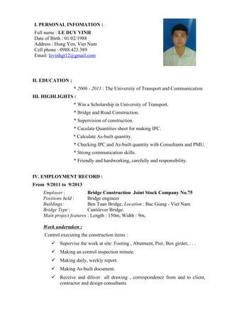 I. PERSONAL INFOMATION :
Full name : LE DUY VINH
Date of Birth : 01/02/1988
Address : Hung Yen, Viet Nam
Cell phone : 0988.423.389
Email: levinhgt12@gmail.com
II. EDUCATION :
* 2006 - 2011 : The University of Transport and Communication
III. HIGHLIGHTS :
* Win a Scholarship in University of Transport.
* Bridge and Road Construction.
* Supervision of construction.
* Caculate Quantities sheet for making IPC.
* Calculate As-built quantity.
* Checking IPC and As-built quantity with Consultants and PMU.
* Strong communication skills.
* Friendly and hardworking, carefully and responsibility.
IV. EMPLOYMENT RECORD :
From 9/2011 to 9/2013
Employer : Bridge Construction Joint Stock Company No.75
Positions held : Bridge engineer
Buildings: Ben Tuan Bridge, Location : Bac Giang - Viet Nam
Bridge Type : Cantilever Bridge.
Main project features : Length : 150m, Width : 9m,
Work undertaken :
Control executing the construction items :
 Supervise the work at site: Footing , Abutment, Pier, Box girder, . . .
 Making an control inspection minute.
 Making daily, weekly report.
 Making As-built document.
 Receive and diliver all drawing , correspondence from and to client,
contractor and design consultants.
 
