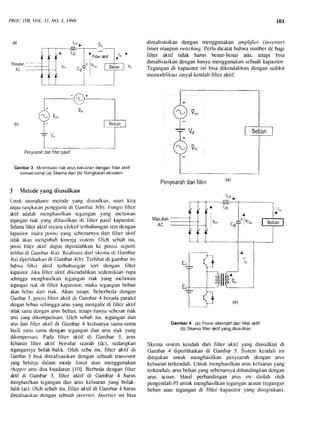 PROC.ITB, VOL.3t, NO. 3, 1999
Penyearahdanfilterpasif
Gambar3 Minirnisasiriakaruskeluarandenganfilteraklif
konvensional(a)Skemadan(b)Rangkaianekivalen
Nletodeyang diusulkan
Untukrucrnaharnirnctotlc yang diusulkan, rnari kita
tinjaurangkaianpcngganLidi Gitrnbar3(b). Fungsifiltcr
aktif adalah nrcnghasilkantcgangan yang rnclawan
teganganriak yang dihasilkandi liltcr pasif kapasitor.
Selarnallltcr aktif sccaracfcklit tcrhubunganseridcngan
kapasitor,urakaJxrsisiyang scbcnarnyadari llltcr aktil'
tidakakanrncngubahkincrja sistcrn.Olch scbabitu,
posisifiltcr aktil dapal"dipindahkankc posisi scpcrti
torlihatdi Garnbar4(a).Rcalisasidari skcrnadi Garnbar
.l(a)dipcrlihatkarrdi Garnhar,+(b).Terlihatdi ganrbarini
bahwafiltcr aktil-tcrhubunganscri dengarr llllcr
kapasitor.Jika filtcr aktif dikcndalikanscdemikianrupa
sehinggamcnghasilkantcgangan riak yang ntclawan
teganganriak di filtcr kapasitor,maka tcganganbcban
akanbcbasdari riak. Akan tctapi, bcberbcdatlcngan
Gaurbar3, posisifiltcr aktif di Gantbar.t bcradaparalel
denganbcbanschinggaarusyang mengalirdi llltcr aktil
tidaksamadcnganams bcban,letapihanyascbcsarriak
arusyangdikompensasi.Olch scbabitu, tegangandan
arusdarifiltcr aktif di Garnbar.4 kcduanyasama-sama
kecil,yaitu san)adcngan tegangandan arus riak yang
dikornpensasi.Pada flltcr aktif di Gambar 3, arus
keluarantilter aktif bcrsifat searah (dc), sedangkan
tegangannyabolak-balik. Oleh scba itu, hlter aktif di
Gambar3 bisa direalisasikandengansebuahtransistor
yangbekerjadalam mode linier atau menggrrnakan
chopperarusdua kuadaran[101.Bcrbedadenganliltcr
aktif di Garnbar3, filter aktif di Garnbar 4 harus
menghasilkantcgangandan anrs keluaranyang bolak-
balik(ac).Olch scbabitu, filter aktif di Garnbar4 harus
direalisasikandcngansebuahinverter. Inverter ini bisa
101
direalisasikandengan menggunakan anpLifter (inverter)
Iinier maupunswitching.Perludicatatbahwasumberdc bagi
filter aktif tidak harus benar-benar ada, tetapi bisa
direalisasikandenganhanyamenggunakanscbuahkapasiIor.
Tegangandi kapasitorini bisa dikendalikandengansedikit
rnenn)difikasisinyalkendalifilter aktif.
Penvearahdanfilter
Masukan
I
l 6
Gambar4 (a)Posisialternatifdarifilteraktif.
(b)Skemafilleraklifyangdiusulkan
Skernasistem kcndali dari filter aktif yang diusulkan di
Gambar4 dipcrlihatkandi Gambar 5. Sistem kendali ini
ditujukan untuk menghasilkan pcnycarah dengan ams
kcluaranterkendali.Untuk rncnghasilkanilms kcluaranyang
terkendali,arusbebanyangsebenarnyadibandingkandengan
ams acuan. Hasil perbandingan arus ini diolah oleh
pengendaliPI untukrnenghasilkanteganganacuan(tegangan
beban atau tegangandi filter kapasitoryang diinginkan).
(b)
(a)
(b)
 