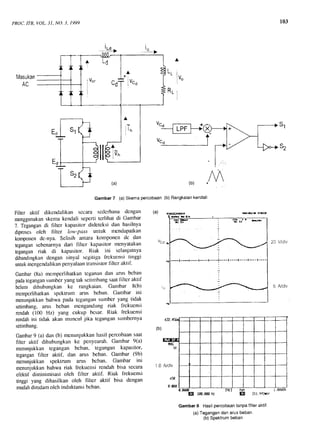 PROC.tTB, VOL. 31,NO. 3, 1999
Masukan
-!e-} i^--)
wat6 lm
103
s1
E
20 V/div
5 Fi/div
(a)
Gambar 7 (a) Skema Percobaan
L L
R1
(b) Rangkaiankendali
rx&Ar{At
lu^
I
M(b)
Filter aktif dikendalikan sccara scdcrhana dcngan
menggunakanskemakendali sepcrtitcrlihat di Garnbar
7. Tegangandi hlter kapasitordideteksi dan hasilnya
diproscsoleh tlltcr low-pass untuk rnendapatkan
komponendc-nya. Selisih antara komponen dc dan
tegangansebenarnyadari filter kapasitor Inenyatakan
teganganriak di kapasitor. Riak ini selanjutnya
dibandingkandcngan sinya1 scgitiga lrckucnsi tinggi
untukinengendalikanpenyalaanlransistorIlltcr aktif.
Garnbar(8a) mcmpcrlihatkantcganarldan arus bcban
padatcgangansutnberyanglak sctirnbangsaatfllter aktif
belurn dihubungkan ke rangkaian' Gambar ti(b)
mempcrlihatkanspektrurn arus beban. Gambar ini
menunjukkanbahwa pada tcgangansumbcr yang tidak
setimbang,anrs beban rnengandung riak lrckuensi
rendah(100 Hz) yang cukup bcsar. Riak lrekuensi
rendahini tidak akan rnunculjika tegangansumbernya
setimbang.
Gambar9 (a) dan (b) menunjukkanhasil percobaansaat
hltcr aktif dihubungkan ke pcnyearah.Gambar 9(a)
menunjukkantegangan bcban, tegangan kapasitor'
teganganfilter aktif, dan arus beban. Garnbar (9b)
menunjukkan spektrum arus bcban. Gambar ini
menunjukkanbahwa riak frekuensirendahbisa secara
efektil diminimisasi olch filter aktif' Riak frekuensi
tinggi yang dihasilkan oleh filter aktif bisa dengan
mudahdiredamolch induktansibeban.
(a)
"cd
l o
E tm.m ru f,E Ztt.whur
Gambar8 Hasilpercobaanlanpafilleraktif.
(a)Tegangandanarusbeban.
(b)Spektrumbeban
7
AL6
I Vot
I
I
^.=
A
i lu"o
c
c
I
j
I
Eo s1 Tn
u"g
V n .
tl5-
3lv^
i "& rr" fla
. -_-/:
r---]'_{-++*-]+-- +€.-{-- --l-r- t.-
[tr lm.mH:
 