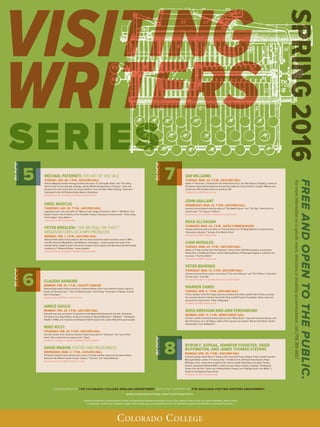 VISITING
WRITERS
SPRING2016
Colorado College does not discriminate and does not tolerate discrimination on the basis of race, color, national or ethnic origin, sex, sexual orientation, gender identity
or expression, marital status, disability, religion, veteran status, age, or any protected status in its educational programs and activities or employment practices.
FREEANDOPENTOTHEPUBLIC.
Formoreinformationonaspeciﬁcevent,directions,ordisabilityaccommodation,call(719)389-6607.
MICHAEL PATERNITI: THE ART OF THE TALE
TUESDAY, JAN. 26, 7 P.M., GAYLORD HALL
National Magazine Award-winning journalist and author of “Driving Mr. Albert” and “The Telling
Room: A Tale of Love, Betrayal, Revenge, and the World’s Greatest Piece of Cheese,” reads and
discusses his most recent work, the essay collection “Love and Other Ways of Dying,” which was
long-listed for the 2015 National Book Award in Nonfiction.
Sponsored by the Journalist in Residence Lecture Series.
GREIL MARCUS
THURSDAY, JAN. 28, 7 P.M., GAYLORD HALL
Legendary music critic and author of “Mystery Train: Images of America in Rock ‘n’ Roll Music” and
Lipstick Traces: A Secret History of the Twentieth Century” discusses his newest work, “Three Songs,
Three Singers, Three Nations.”
Funded by the NEH Professorship.
PETER BRESLOW: “DID WE ROLL ON THAT?”:
MISADVENTURES OF A NPR PRODUCER
MONDAY, FEB. 1, 7 P.M., GAYLORD HALL.
National Public Radio senior producer who has been around the planet more than once for NPR —
from Mt. Everest to Mogadishu, from Baltimore to Benghazi — plays excerpts from some of his
favorite stories, explains what in the world a producer does anyway, and talks about how the weekly
production of “Weekend Edition” comes together.
Sponsored by the Journalist in Residence Lecture Series.
SPONSORED BY THE COLORADO COLLEGE ENGLISH DEPARTMENT WITH THE SUPPORT OF THE MACLEAN VISITING WRITERS ENDOWMENT
www.coloradocollege.edu/visitingwriters
CLAUDIA RANKINE
MONDAY, FEB. 15, 7 P.M., CELESTE THEATRE
National Book Award finalist and winner of National Book Critics Circle Award for Poetry, author of
“Citizen: An American Lyric,” “Don’t Let Me Be Lonely,” and the play “Provenance of Beauty: A South
Bronx Travelogue.”
Funded by the Edith Kinney Gaylord Fund.
JANICE GOULD
MONDAY, FEB. 22, 7 P.M., GAYLORD HALL
Koyoonk’auwi poet and winner of awards from the National Endowment for the Arts, the Astraea
Foundation for Lesbian Writers, Gould is the author of “Beneath My Heart,” “Alphabet,” “Earthquake
Weather” (1996), and “Doubters and Dreamers”(2011). Gould is the current Pikes Peak poet laureate.
NINO RICCI
THURSDAY, FEB. 25, 7 P.M., GAYLORD HALL
Two-time winner of the Governor-General’s Award and author of “Testament” and “Lives of the
Saints,” Ricci reads from his newest novel, “Sleep.”
Funded by The Albert H. Daehler Endowed Fund for English.
DAVID MASON: POETRY AND WILDERNESS
WEDNESDAY, MAR. 2, 7 P.M., GAYLORD HALL
The former Colorado poet laureate and current CC faculty member reads work by himand others
about the wild. Mason’s books include “Ludlow,” “Sea Salt,” and “Davey McGravy.”
Co-sponsored by the Pikes Peak Sierra Club.
IAN WILLIAMS
TUESDAY, MAR. 22, 7 P.M., GAYLORD HALL
Author of “Personals,” shortlisted for the Griffin Poetry Prize, and “Not Anyone’s Anything,” winner of
the Danuta Gleed Literary Award for the best first collection of short fiction in Canada. Williams was
named one of10 Canadian writers to watch by CBC.
Funded by the NEH Professorship.
JOHN VAILLANT
WEDNESDAY, MAR. 23, 7 P.M., GAYLORD HALL
Governor-General Award-winning author of “The Golden Spruce” and “The Tiger” reads from his
newest work, “The Jaguar’s Children.”
Sponsored by the Journalist in Residence Lecture Series.
RAZA ALI HASAN
THURSDAY, MAR. 24, 7 P.M., GATES COMMON ROOM
Pakistani-American poet and author of “Grieving Shias”and “67 Mogul Miniatures”reads from his
third poetry collection, “Sorrows of the Warrior Class.”
Funded by the NEH Professorship.
JUAN MORALES
TUESDAY, MAR. 29, 7 P.M., GAYLORD HALL
Author of “Friday and the Year That Followed,” winner of the 2005 Rhea Seymour and Gorsline
Poetry Prize, CantoMundo Fellow, and the editor/publisher of Pilgrimage magazine, reads from his
new work, “The Siren World.”
Funded by the NEH Professorship.
PETER BEHRENS
THURSDAY, MAR. 31, 7 P.M., GAYLORD HALL
Governor-General Award winner and author of “The Law of Dreams” and “The O’Briens” reads from
his new novel, “Carry Me.”
Funded by The Albert H. Daehler Endowed Fund for English.
WARREN ZANES
TUESDAY, APR. 5, 7 P.M., GAYLORD HALL
Former member of the Del Fuegos and vice president at the Rock and Roll Hall of Fame, currently
the executive director of Steven Van Zandt’s Rock and Roll Forever Foundation. Zanes reads and
discusses his newest work, “Petty: A Biography.”
Funded by the NEH Professorship.
ROSS GRESHAM AND ANN PERRAMOND
MONDAY, APR. 11, 7 P.M., BEMIS GREAT HALL
Gresham, author of the forthcoming mystery novel “White Shark,” reads with Colorado Springs’ own
Ann Perramond, a.k.a. Ann Myers, author of the culinary cozy mystery “Bread of the Dead” and the
forthcoming “Cinco de Mayhem.
BYRON F. ASPAAS, JENNIFER FOERSTER, PAIGE
BUFFINGTON, AND JAMES THOMAS STEVENS
MONDAY, APR. 25, 7 P.M., GAYLORD HALL
Colorado Springs author Byron F. Aspaas, Diné, reads with former Stegner Fellow Jennifer Foerster,
Muscogee Nation, author of “Leaving Tulsa,” a finalist for the 2014 Open Book Awards; Paige
Buffington, Diné, a three-time recipient of the Truman Capote Fellowship; and James Thomas
Stevens, Akwesasne Mohawk Nation, author of seven books of poetry, including “Combing the
Snakes from His Hair,” which won a Whiting Writer’s Award, and “A Bridge Dead in the Water,” a
finalist for the National Poetry Series.
Funded by the N.E.H. Professorship.
BLOCKBLOCK
BLOCKBLOCK
SERIES
 