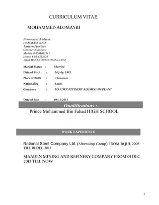 CURRICULUM VITAE
MOHAMMED ALOMAYRI
Permanent Address:
DAMMAM, K.S.A
Eastern Province
Contact Numbers:
Mobile # 0581052141
Home # 03-8202629
Email: HMODI-911@HOTMAIL.COM
Marital Status : Married
Date of Birth : 04 July, 1983
Place of Birth : Dammam
Nationality : Saudi
Company : MAADEN REFINERY ALUMINIUM PLANT
Date of Join : 01-12-2013
Prince Mohammed Bin Fahad HIGH SCHOOL
National Steel Company Ltd. (Altuwairqi Group) FROM 30 JUL 2005
TILL 01 DEC 2013
MAADEN MINING AND REFINERY COMPANY FROM 01 DEC
2013 TILL NOW
1
Qualifications :
WORK EXPERIENCE
 