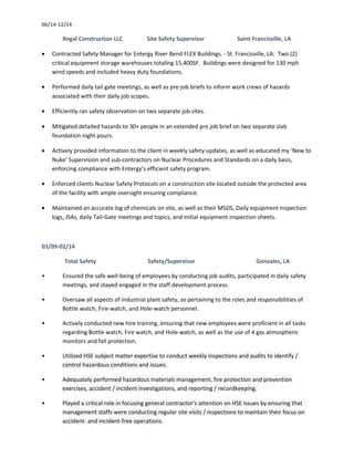 06/14-12/14
Regal Construction LLC Site Safety Supervisor Saint Francisville, LA
• Contracted Safety Manager for Entergy River Bend FLEX Buildings. - St. Francisville, LA: Two (2)
critical equipment storage warehouses totaling 15,400SF. Buildings were designed for 130 mph
wind speeds and included heavy duty foundations.
• Performed daily tail gate meetings, as well as pre-job briefs to inform work crews of hazards
associated with their daily job scopes.
• Efficiently ran safety observation on two separate job sites.
• Mitigated detailed hazards to 30+ people in an extended pre job brief on two separate slab
foundation night pours.
• Actively provided information to the client in weekly safety updates, as well as educated my ‘New to
Nuke’ Supervision and sub-contractors on Nuclear Procedures and Standards on a daily basis,
enforcing compliance with Entergy’s efficient safety program.
• Enforced clients Nuclear Safety Protocols on a construction site located outside the protected area
of the facility with ample oversight ensuring compliance.
• Maintained an accurate log of chemicals on site, as well as their MSDS, Daily equipment inspection
logs, JSAs, daily Tail-Gate meetings and topics, and initial equipment inspection sheets.
03/09-02/14
Total Safety Safety/Supervisor Gonzales, LA
• Ensured the safe well-being of employees by conducting job audits, participated in daily safety
meetings, and stayed engaged in the staff development process.
• Oversaw all aspects of industrial plant safety, as pertaining to the roles and responsibilities of
Bottle watch, Fire-watch, and Hole-watch personnel.
• Actively conducted new hire training, ensuring that new employees were proficient in all tasks
regarding Bottle watch, Fire watch, and Hole-watch, as well as the use of 4 gas atmospheric
monitors and fall protection.
• Utilized HSE subject matter expertise to conduct weekly inspections and audits to identify /
control hazardous conditions and issues.
• Adequately performed hazardous materials management, fire protection and prevention
exercises, accident / incident investigations, and reporting / recordkeeping.
• Played a critical role in focusing general contractor’s attention on HSE issues by ensuring that
management staffs were conducting regular site visits / inspections to maintain their focus on
accident- and incident-free operations.
 
