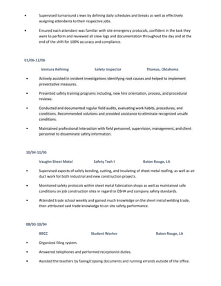 • Supervised turnaround crews by defining daily schedules and breaks as well as effectively
assigning attendants to their respective jobs.
• Ensured each attendant was familiar with site emergency protocols, confident in the task they
were to perform and reviewed all crew logs and documentation throughout the day and at the
end of the shift for 100% accuracy and compliance.
01/06-12/06
Ventura Refining Safety Inspector Thomas, Oklahoma
• Actively assisted in incident investigations identifying root causes and helped to implement
preventative measures.
• Presented safety training programs including, new hire orientation, process, and procedural
reviews.
• Conducted and documented regular field audits, evaluating work habits, procedures, and
conditions. Recommended solutions and provided assistance to eliminate recognized unsafe
conditions.
• Maintained professional Interaction with field personnel, supervision, management, and client
personnel to disseminate safety information.
10/04-11/05
Vaughn Sheet Metal Safety Tech I Baton Rouge, LA
• Supervised aspects of safely bending, cutting, and insulating of sheet metal roofing, as well as air
duct work for both Industrial and new construction projects.
• Monitored safety protocols within sheet metal fabrication shops as well as maintained safe
conditions on job construction sites in regard to OSHA and company safety standards.
• Attended trade school weekly and gained much knowledge on the sheet metal welding trade,
then attributed said trade knowledge to on site safety performance.
08/03-10/04
BRCC Student Worker Baton Rouge, LA
• Organized filing system.
• Answered telephones and performed receptionist duties.
• Assisted the teachers by faxing/copying documents and running errands outside of the office.
 