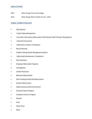 EDUCATION
2003 Baton Rouge Community College
2014 Baton Rouge Alliance Safety Council - COSS
CORE COMPETENCIES
• HSE Expertise
• Project Safety Management
• Fire watch, Hole watch, Bottle watch, Fall Protection Staff Training / Development
• Industrial Construction
• Safety Plans / Policies / Procedures
• Rescue Planning
• Problem Solving Quality Management Systems
• Safety Audit Development / Compliance
• Site Inspections
• Employee Observation Programs
• Investigations
• Conflict Resolution
• Behavioral Based Safety
• Data Trending At-Risk Field Observations
• Nuclear Safety Culture
• Safety Conscious Work Environment
• Corrective Action Program
• Employee Concerns Program
• Outlook
• Excel
• Power Point
• Word
 