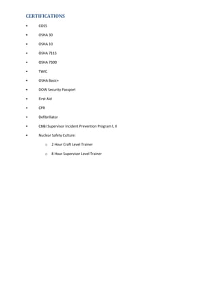 CERTIFICATIONS
• COSS
• OSHA 30
• OSHA 10
• OSHA 7115
• OSHA 7300
• TWIC
• OSHA Basic+
• DOW Security Passport
• First Aid
• CPR
• Defibrillator
• CB&I Supervisor Incident Prevention Program I, II
• Nuclear Safety Culture:
o 2 Hour Craft Level Trainer
o 8 Hour Supervisor Level Trainer
 