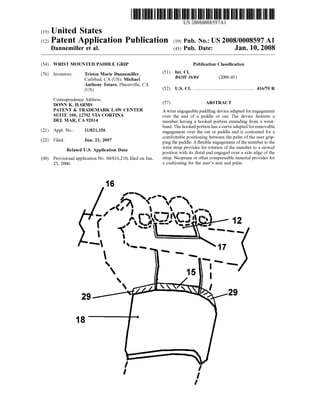 US 20080008597Al
(12) Patent Application Publication (10) Pub. No.: US 2008/0008597 A1
(19) United States
Dannemiller et al. (43) Pub. Date: Jan. 10, 2008
(54) WRIST MOUNTED PADDLE GRIP
Tristen Marie Dannemiller,
Carlsbad, CA (US); Michael
Anthony Totaro, Placerville, CA
(Us)
(76) Inventors:
Correspondence Address:
DONN K. HARMS
PATENT & TRADEMARK LAW CENTER
SUITE 100, 12702 VIA CORTINA
DEL MAR, CA 92014
(21) Appl. No.: 11/821,156
(22) Filed: Jun. 21, 2007
Related US. Application Data
(60) Provisional application No. 60/816,210, ?led on Jun.
23, 2006.
Publication Classi?cation
(51) Int. Cl.
B63H 16/04 (2006.01)
(52) US. Cl. ................................................... .. 416/70 R
(57) ABSTRACT
A Wrist engageable paddling device adapted for engagement
over the end of a paddle or oar. The device features a
member having a hooked portion extending from a Wrist
band. The hooked portion has a curve adapted for removable
engagement over the oar or paddle and is contoured for a
comfortable positioning between the palm of the user grip
ping the paddle. A ?exible engagement ofthe member to the
Wrist strap provides for rotation of the member to a stoWed
position With its distal end engaged over a side edge of the
strap. Neoprene or other compressible material provides for
a cushioning for the user’s arm and palm.
 