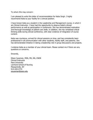To whom this may concern:
I am pleased to write this letter of recommendation for Katia Singh. I highly
recommend Katia to your facility for a clinical position.
I have known Katia as a student in the Leadership and Management course, in which I
am Clinical Instructor. I have had the opportunity to observe Katia’s clinical
performance as well as participation in conference. She has demonstrated motivation
and thorough knowledge of patient care skills. In addition, she has verbalized critical
thinking skills during clinical conference, with clear evidence of integration of course
content.
Katia was courteous, arrived for clinical sessions on time, and has consistently been
professional in all communication with other students, facility staff, and patients. She
has demonstrated initiative in taking a leadership role in group discussions and projects.
I endorse Katia as a member of your clinical team. Please contact me if there are any
questions or concerns.
Sincerely,
Eileen Sussman, MSN, MS, RN, CNOR
Clinical Instructor
Pace University
Lienhard School of Nursing
Pleasantville, NY
914-420-2772
esussman@pace.edu
 