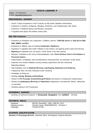 1
VIJAYA LAKSHMI P
Mobile: +917760134422
E-Mail: vijayasdb@gmail.com
PROFESSIONAL SUMMARY
 Around 3 years of experience in the IT industry as SQL Server Database Administrator.
 Experience in Installing, Configuring, Managing, Monitoring, and Troubleshooting SQL Server.
 Experience in Database Backup and Recovery procedures.
 A regulated team player with problem solving skills.
SQL DBA Exposure:
 Experience on Installation and configuration of different versions of MS SQL Server i.e. SQL Server 2005,
2008, 2008R2 and 2012.
 Experience on different ways of installing (Unattended, Slipstream).
 Experience in upgrading SQL Server Software to new versions and applying service packs and hot fixes.
 Migrating the databases from one version of SQL Server to the other versions.
 Recovery of database at the time of instance/database crash (Point of failure, Point in Time Restore &
Piecemeal restore).
 Implementation of Database Jobs and Maintenance Plans/Sub-Plans for automation of SQL Server.
 Implement and maintain database security (creating Logins/Users and also maintaining
Roles/Securable(s)).
 High Availability such as Database Mirroring, Log-Shipping, Replication and Clustering.
 If opportunity fines I am keen interested to learn clustering.
 Knowledge on Always-on.
 Handling Locking, Blocking and Deadlocks
 Worked on ITIL Processes (Incident/Change/Problem) and worked on ticketing tool implementation.
 Worked on Log-Shipping, Mirroring and Replication configurations and performed failover, adding files
on secondary.
 Flexibility working in 24/7 Environment.
EXPERIENCE SUMMARY
 Working as Software Engineer in Honeywell, Bangalore from Jul2013 - till date.
TECHNICAL SKILLS:
Databases : MS SQL Server2005 / 2008 / 2008 R2 / 2012
Operating System : Windows Server 2008/2008R2/2012 / Windows 7
Languages : Transaction-SQL
ACADEMIC QUALIFICATIONS
Bachelor of Technology (B-Tech): Jawaharlal Nehru Technological University-Kakinada
 