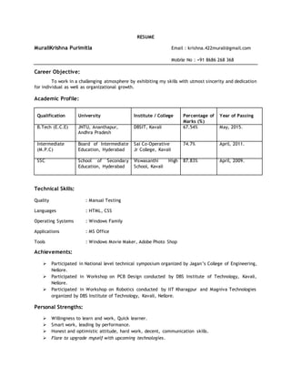 RESUME
MuraliKrishna Purimitla Email : krishna.422murali@gmail.com
Mobile No : +91 8686 268 368
Career Objective:
To work in a challenging atmosphere by exhibiting my skills with utmost sincerity and dedication
for individual as well as organizational growth.
Academic Profile:
Qualification University Institute / College Percentage of
Marks (%)
Year of Passing
B.Tech (E.C.E) JNTU, Ananthapur,
Andhra Pradesh
DBSIT, Kavali 67.54% May, 2015.
Intermediate
(M.P.C)
Board of Intermediate
Education, Hyderabad
Sai Co-Operative
Jr College, Kavali
74.7% April, 2011.
SSC School of Secondary
Education, Hyderabad
Viswasanthi High
School, Kavali
87.83% April, 2009.
Technical Skills:
Quality : Manual Testing
Languages : HTML, CSS
Operating Systems : Windows Family
Applications : MS Office
Tools : Windows Movie Maker, Adobe Photo Shop
Achievements:
 Participated in National level technical symposium organized by Jagan’s College of Engineering,
Nellore.
 Participated in Workshop on PCB Design conducted by DBS Institute of Technology, Kavali,
Nellore.
 Participated in Workshop on Robotics conducted by IIT Kharagpur and Magniva Technologies
organized by DBS Institute of Technology, Kavali, Nellore.
Personal Strengths:
 Willingness to learn and work, Quick learner.
 Smart work, leading by performance.
 Honest and optimistic attitude, hard work, decent, communication skills.
 Flare to upgrade myself with upcoming technologies.
 