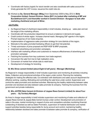  Coordinate with factory logistic for stock transfer and also coordinate with sales account for
timely generate the VAT invoice, issuance the credit note etc.
C) Worked as Dy. General Manager (Mktg.) from September 2009 to May 2012 in Birla
Corporation limited, Cement Division- Satna (M.P.) to looked after marketing of MP and
Bundelkhand (U.P.) and thereafter worked in Cement Division –Durgapur to look after
marketing Jharkhand and part of Bihar.
Job Profile:
 As Regional Head of Jharkhand responsibility in brief includes, drawing up sales plan and set
the target of the marketing officers.
 Coordinate with the production department to ensure a balance in demand and supply.
 Credit control of whole region. Increase channel reach, Managing C&F agents in the region.
Prompt response of non trade enquiries.
 Implementation of aggressive sales promotion strategy for core districts of the region.
 Motivate to the sales promoter/marketing officers to get their full potential.
 Timely submission of price proposal and RSP-WSP & MRP proposals.
 Implement advertising and promotion campaigns.
 Interface with marketing officers and customers to measure effectiveness of advertising and
promotion campaign.
 Fetching the business from key customers /non trade segment.
 Conversion the sale from low to high realisation zone.
 Conversion of market from whole sale to retail base.
 Development of strategy for branding.
D) M/s Shree cement limited (about Eight & half years) - Manager (Marketing)
As Regional In charge responsibility in brief includes supervision and monitoring all activities including
Sales, Collection and promotional activities of the region under control. Planning the marketing
strategies for making the effective sale, Co-ordination with distributors and sales account department for
effective working. Leading, Motivating and controlling the sale force under control. Supervision and
control the sales promoters and stockiest activities. Maintaining the healthy relationship between sales
promoter and stockiest and also between sales promoter & company. Fetching the business from the
government and private institutions.
E) M/s JAYPEE Bela Cement (A Division of Jaypee Rewa Cement Limited) for about Four
years. - Dy.Territory Manager.
As Area In charge responsibility in brief includes supervision and monitoring of sales and collection of
Jaypee Rewa Cement & Jaypee Bela Cement dumps under control. Development and promotion of
sales in the area, market monitoring in respect of price and competitors activities monitoring financial
outstanding of stockiest as well as Sales Promoters, supervision of material distribution and market
support activities besides being responsible for dump account and control, maintaining healthy
relationship between stockiest and sales promoter & between sales promoter & company, verification of
 