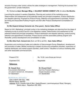 records of dumps under control, advise the sales strategies to management. Fetching the business from
the government / private institutions.
F) Worked as Asst. Manager Mktg. in GUJARAT SIDHEE CEMENT LTD. for about Six Months.
Launching the product in western Rajasthan, Planning and conduct of the marketing survey.
Determination and assessment of the potential market and principal competitors. Product distribution
and dispatch planning. Proposal for Product Pricing. Selection and appointment of stockiest. Product
launching and Associated Publicity Program and their after Product Development Consolidation of
Sales.
G) M/s Gujarat Ambuja Cements Ltd. (Two years) - Senior Sales Officer
Report to G.M. (Marketing), principal involve in the marketing strategies and planning from the stage of
marketing survey to product launch in the Rajasthan market. Determination and assessment of the
potential market and principal competitors, Product distribution and dispatch planning, product pricing,
selection and appointment of stockiest, Product launch and the associated publicity program and
thereafter, product development and consolidation of sales.
H) M/s Ultra-Tech. Cement Ltd. (from Jul’ 90 to Jan’93) - Asst. Sales Officer.
Supervision and monitoring of sales and collection of Hanumangarh Dump (Rajasthan), development
and promotion of sales, Market monitoring in respect of price and competitors activities, supervision of
material distribution and market support activities, credit control, Tabulation of various marketing data
and other associated commercial work.
Present CTC : Rs. 15.50. Lacs Gross per Annum
Expected CTC : Negotiable
Reference
Mr. Deepak Dave Mr. Divyash Doshi
Vice president (Marketing) Asst.Vice President (Marketing )
J.K Lakshmi Cement Ltd., Ahmedadad Sanghi Industries Limited,
+91 9925045871 +91 9825803609
PERSONAL DETAILS
Date of Birth 24th Sep. 1966
Marital Status: Married
Address: B-23, Outside Hida Ki Mori, Geeta Bhawan, Laxminarayanpuri Road, Ramganj
Bazar,Jaipur, Rajasthan-302 3003
 