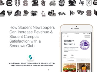 How Student Newspapers
Can Increase Revenue &
Student Campus
Satisfaction with a
Seecows Club
1
A PLATFORM BUILT TO INCREASE A BRANDS LOYAL
FANS THROUGH UNIQUE SPECIAL PROMOTIONS
Western
Gazzette
Follow us to get the best nearby
promotions exclusive to
Western Students from Western
Gazzette.
 