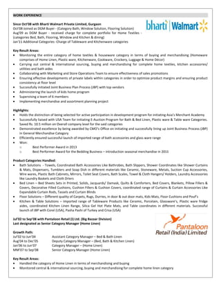 WORK EXPERIENCE
Since Oct’08 with Bharti Walmart Private Limited, Gurgaon
Oct'08 Joined as DGM Buyer - (Category Bath, Window Solution, Flooring Solution)
Aug'09 as DGM Buyer - received charge for complete portfolio for Home Textiles -
(categories Bed, Bath, Flooring, Window and Kitchen & dining)
Jan'11 Additional Categories -Charge of Tableware and Kitchenware categories
Key Result Areas:
• Monitoring the entire category of home textiles & houseware category in terms of buying and merchandising (Homeware
comprises of Home Linen, Plastic ware, Kitchenware, Cookware, Crockery, Luggage & Home Décor)
• Carrying out central & international sourcing, buying and merchandising for complete home textiles, kitchen accessories/
utilities and bath aides
• Collaborating with Marketing and Store Operations Team to ensure effectiveness of sales promotions
• Ensuring effective developments of private labels within categories in order to optimize product margins and ensuring product
consistency at floor level
• Successfully initiated Joint Business Plan Process (JBP) with top vendors
• Administering the launch of kids home program
• Supervising a team of 6 members
• Implementing merchandise and assortment planning project
Highlights:
• Holds the distinction of being selected for active participation in development program for initiating Asia’s Merchant Academy
• Successfully liaised with USA Team for initiating E-Auction Program for Bath & Bed Linen, Plastic ware & Table ware Categories.
Saved Rs. 10.5 million on Overall company level for the said categories
• Demonstrated excellence by being awarded by CMO’s Office on initiating and successfully lining up Joint Business Process (JBP)
in General Merchandise Category
• Efficiently ensured successful launch of imported range of bath accessories and glass ware range
• Won:
o Best Performer Award in 2013
o Best Performer Award for the Bedding Business – introduction seasonal merchandise in 2011
Product Categories Handled:
• Bath Solutions - Towels, Coordinated Bath Accessories Like Bathrobes, Bath Slippers, Shower Coordinates like Shower Curtains
& Mats, Dispensers, Tumblers and Soap Dish in different materials like Ceramic, Stoneware, Metals, Suction Cup Accessories,
Wire wares, Plastic Bath Cabinets, Mirrors, Toilet Seat Covers, Bath Scales, Towel & Cloth Hangers/ Holders, Laundry Accessories
like Laundry Baskets and Cloth Driers
• Bed Linen – Bed Sheets Sets in Printed, Solids, Jacquards/ Damask, Quilts & Comforters, Bed Covers, Blankets, Pillow Fillers &
Covers, Decorative Filled Cushions, Cushion Fillers & Cushion Covers, coordinated range of Curtains & Curtain Accessories Like
Expandable Curtain Rods, Tassels and Curtain Blinds
• Floor Solutions – Different quality of Carpets, Rugs, Durries, in door & out door mats, Kids Mats, Floor Cushions and Pouf’s
• Kitchen & Table Solutions – Imported range of Tableware Products like Ceramic, Porcelain, Glassware’s, Plastic ware fridge
aides, coordinated Kitchen Linen Range, Silica Gel Hot Plate Mats, and Table coordinates in different materials. Successful
launch of JBP with Corel (USA), Pasha Pashi of Turkey and Crisa (USA)
Jul’02 to Sep’08 with Pantaloon Retail (I) Ltd. (Big Bazaar Division)
Last designated as Senior Category Manager (Home Linen)
Growth Path:
Jul’02 to Jun’04 Assistant Category Manager – Bed & Bath Linen
Aug’04 to Dec’05 Deputy Category Manager – (Bed, Bath & Kitchen Linen)
Jan’06 to Jun’07 Category Manager – (Home Linen)
MM’07 to Sep’08 Senior Category Manager (Home Linen)
Key Result Areas:
• Handled the category of Home Linen in terms of merchandising and buying
• Monitored central & international sourcing, buying and merchandising for complete home linen category
 
