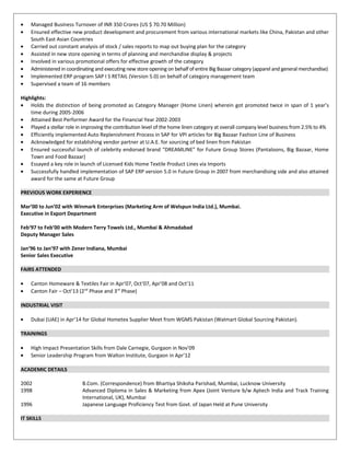 • Managed Business Turnover of INR 350 Crores (US $ 70.70 Million)
• Ensured effective new product development and procurement from various international markets like China, Pakistan and other
South East Asian Countries
• Carried out constant analysis of stock / sales reports to map out buying plan for the category
• Assisted in new store opening in terms of planning and merchandise display & projects
• Involved in various promotional offers for effective growth of the category
• Administered in coordinating and executing new store opening on behalf of entire Big Bazaar category (apparel and general merchandise)
• Implemented ERP program SAP I S RETAIL (Version 5.0) on behalf of category management team
• Supervised a team of 16 members
Highlights:
• Holds the distinction of being promoted as Category Manager (Home Linen) wherein got promoted twice in span of 1 year’s
time during 2005-2006
• Attained Best Performer Award for the Financial Year 2002-2003
• Played a stellar role in improving the contribution level of the home linen category at overall company level business from 2.5% to 4%
• Efficiently implemented Auto Replenishment Process in SAP for VPI articles for Big Bazaar Fashion Line of Business
• Acknowledged for establishing vendor partner at U.A.E. for sourcing of bed linen from Pakistan
• Ensured successful launch of celebrity endorsed brand “DREAMLINE” for Future Group Stores (Pantaloons, Big Bazaar, Home
Town and Food Bazaar)
• Essayed a key role in launch of Licensed Kids Home Textile Product Lines via Imports
• Successfully handled implementation of SAP ERP version 5.0 in Future Group in 2007 from merchandising side and also attained
award for the same at Future Group
PREVIOUS WORK EXPERIENCE
Mar’00 to Jun’02 with Winmark Enterprises (Marketing Arm of Welspun India Ltd.), Mumbai.
Executive in Export Department
Feb‘97 to Feb’00 with Modern Terry Towels Ltd., Mumbai & Ahmadabad
Deputy Manager Sales
Jan’96 to Jan’97 with Zener Indiana, Mumbai
Senior Sales Executive
FAIRS ATTENDED
• Canton Homeware & Textiles Fair in Apr’07, Oct’07, Apr’08 and Oct’11
• Canton Fair – Oct’13 (2nd
Phase and 3rd
Phase)
INDUSTRIAL VISIT
• Dubai (UAE) in Apr’14 for Global Hometex Supplier Meet from WGMS Pakistan (Walmart Global Sourcing Pakistan).
TRAININGS
• High Impact Presentation Skills from Dale Carnegie, Gurgaon in Nov’09
• Senior Leadership Program from Walton Institute, Gurgaon in Apr’12
ACADEMIC DETAILS
2002 B.Com. (Correspondence) from Bhartiya Shiksha Parishad, Mumbai, Lucknow University
1998 Advanced Diploma in Sales & Marketing from Apex (Joint Venture b/w Aptech India and Track Training
International, UK), Mumbai
1996 Japanese Language Proficiency Test from Govt. of Japan Held at Pune University
IT SKILLS
 