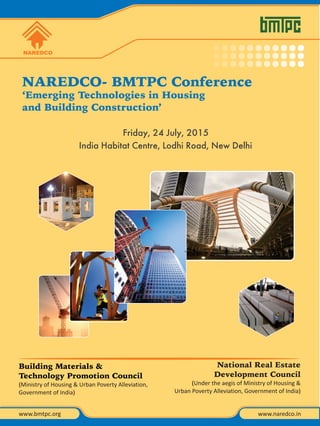 NAREDCO- BMTPC Conference
‘Emerging Technologies in Housing
and Building Construction’
Friday, 24 July, 2015
India Habitat Centre, Lodhi Road, New Delhi
NAREDCO
www.naredco.inwww.bmtpc.org
National Real Estate
Development Council
(Under the aegis of Ministry of Housing &
Urban Poverty Alleviation, Government of India)
Building Materials &
Technology Promotion Council
(Ministry of Housing & Urban Poverty Alleviation,
Government of India)
 
