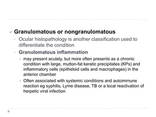  Granulomatous or nongranulomatous
• Ocular histopathology is another classification used to
differentiate the condition
• Granulomatous inflammation
 may present acutely, but more often presents as a chronic
condition with large, mutton-fat keratic precipitates (KPs) and
inflammatory cells (epitheloid cells and macrophages) in the
anterior chamber
 Often associated with systemic conditions and autoimmune
reaction eg syphilis, Lyme disease, TB or a local reactivation of
herpetic viral infection
 