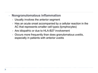 • Nongranulomatous inflammation
 Usually involves the anterior segment
 Has an acute onset accompanied by a cellular reaction in the
AC that represents smaller cell types (lymphocytes)
 Are idiopathic or due to HLA-B27 involvement
 Occurs more frequently than does granulomatous uveitis,
especially in patients with anterior uveitis
 