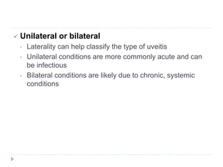  Unilateral or bilateral
• Laterality can help classify the type of uveitis
• Unilateral conditions are more commonly acute and can
be infectious
• Bilateral conditions are likely due to chronic, systemic
conditions
 
