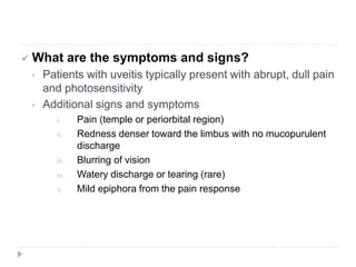  What are the symptoms and signs?
• Patients with uveitis typically present with abrupt, dull pain
and photosensitivity
• Additional signs and symptoms
i. Pain (temple or periorbital region)
ii. Redness denser toward the limbus with no mucopurulent
discharge
iii. Blurring of vision
iv. Watery discharge or tearing (rare)
v. Mild epiphora from the pain response
 
