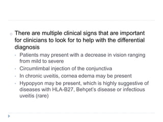 o There are multiple clinical signs that are important
for clinicians to look for to help with the differential
diagnosis
• Patients may present with a decrease in vision ranging
from mild to severe
• Circumlimbal injection of the conjunctiva
• In chronic uveitis, cornea edema may be present
• Hypopyon may be present, which is highly suggestive of
diseases with HLA-B27, Behçet’s disease or infectious
uveitis (rare)
 