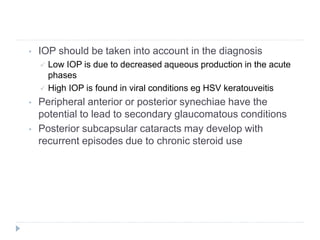 • IOP should be taken into account in the diagnosis
 Low IOP is due to decreased aqueous production in the acute
phases
 High IOP is found in viral conditions eg HSV keratouveitis
• Peripheral anterior or posterior synechiae have the
potential to lead to secondary glaucomatous conditions
• Posterior subcapsular cataracts may develop with
recurrent episodes due to chronic steroid use
 