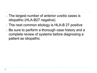 o The largest number of anterior uveitis cases is
idiopathic (HLA-B27 negative)
o The next common etiology is HLA-B 27 positive
o Be sure to perform a thorough case history and a
complete review of systems before diagnosing a
patient as idiopathic
 
