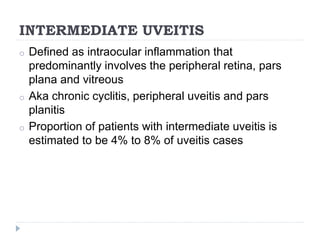 INTERMEDIATE UVEITIS
o Defined as intraocular inflammation that
predominantly involves the peripheral retina, pars
plana and vitreous
o Aka chronic cyclitis, peripheral uveitis and pars
planitis
o Proportion of patients with intermediate uveitis is
estimated to be 4% to 8% of uveitis cases
 