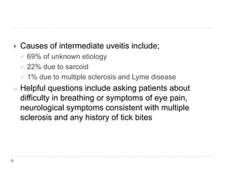  Causes of intermediate uveitis include;
 69% of unknown etiology
 22% due to sarcoid
 1% due to multiple sclerosis and Lyme disease
o Helpful questions include asking patients about
difficulty in breathing or symptoms of eye pain,
neurological symptoms consistent with multiple
sclerosis and any history of tick bites
 
