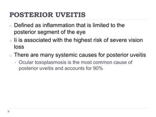 POSTERIOR UVEITIS
o Defined as inflammation that is limited to the
posterior segment of the eye
o Ii is associated with the highest risk of severe vision
loss
o There are many systemic causes for posterior uveitis
 Ocular toxoplasmosis is the most common cause of
posterior uveitis and accounts for 90%
 