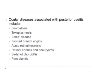 o Ocular diseases associated with posterior uveitis
include;
 Sarcoidosis
 Toxoplasmosis
 Eales’ disease
 Frosted branch angitis
 Acute retinal necrosis
 Retinal arteritis and aneurysms
 Birdshot choroiditis
 Pars planitis
 