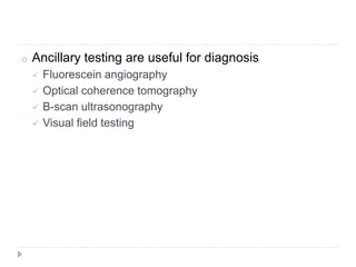 o Ancillary testing are useful for diagnosis
 Fluorescein angiography
 Optical coherence tomography
 B-scan ultrasonography
 Visual field testing
 