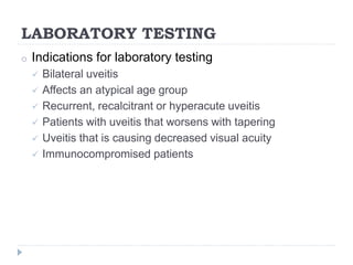 LABORATORY TESTING
o Indications for laboratory testing
 Bilateral uveitis
 Affects an atypical age group
 Recurrent, recalcitrant or hyperacute uveitis
 Patients with uveitis that worsens with tapering
 Uveitis that is causing decreased visual acuity
 Immunocompromised patients
 