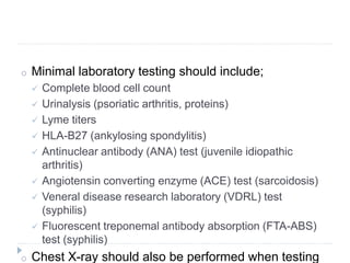 o Minimal laboratory testing should include;
 Complete blood cell count
 Urinalysis (psoriatic arthritis, proteins)
 Lyme titers
 HLA-B27 (ankylosing spondylitis)
 Antinuclear antibody (ANA) test (juvenile idiopathic
arthritis)
 Angiotensin converting enzyme (ACE) test (sarcoidosis)
 Veneral disease research laboratory (VDRL) test
(syphilis)
 Fluorescent treponemal antibody absorption (FTA-ABS)
test (syphilis)
o Chest X-ray should also be performed when testing
 