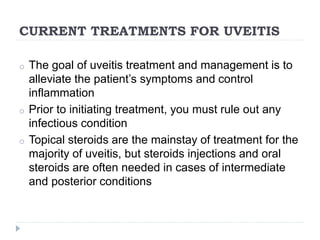 CURRENT TREATMENTS FOR UVEITIS
o The goal of uveitis treatment and management is to
alleviate the patient’s symptoms and control
inflammation
o Prior to initiating treatment, you must rule out any
infectious condition
o Topical steroids are the mainstay of treatment for the
majority of uveitis, but steroids injections and oral
steroids are often needed in cases of intermediate
and posterior conditions
 